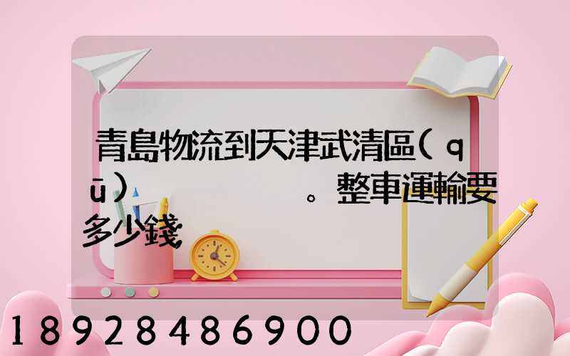 青島物流到天津武清區(qū)。整車運輸要多少錢